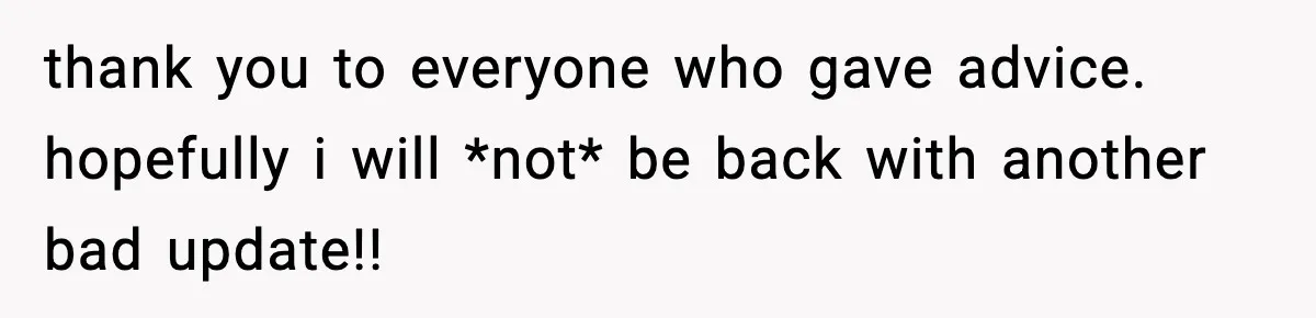 thank you to everyone who gave advice. hopefully i will *not* be back with another bad update!!