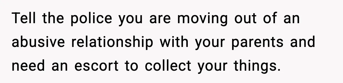 Tell the police you are moving out of an abusive relationship with your parents and need an escort to collect your things.