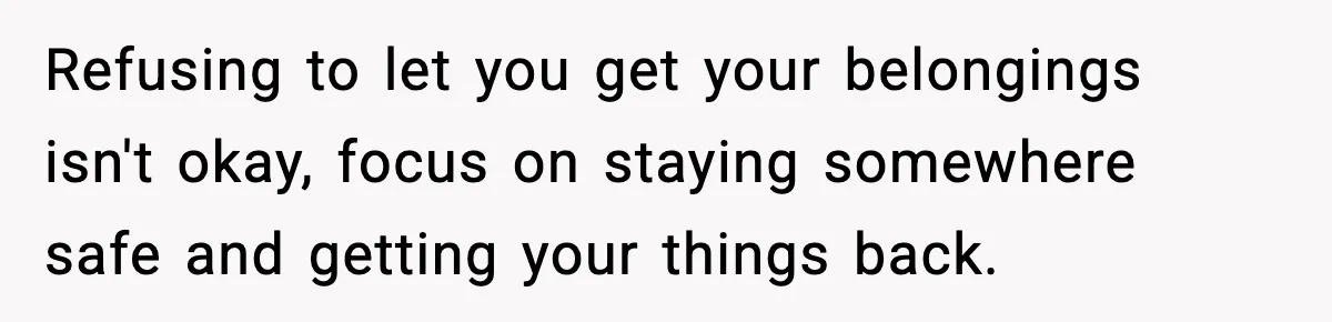 Refusing to let you get your belongings isn't okay, focus on staying somewhere safe and getting your things back.