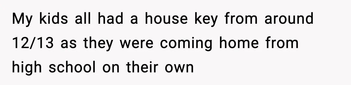 My kids all had a house key from around 12/13 as they were coming home from high school on their own