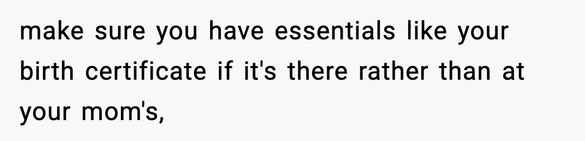 make sure you have essentials like your birth certificate if it's there rather than at your mom's,