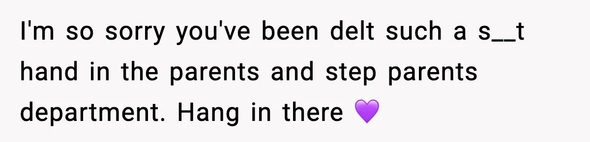 I'm so sorry you've been delt such a s__t hand in the parents and step parents department. Hang in there 💜