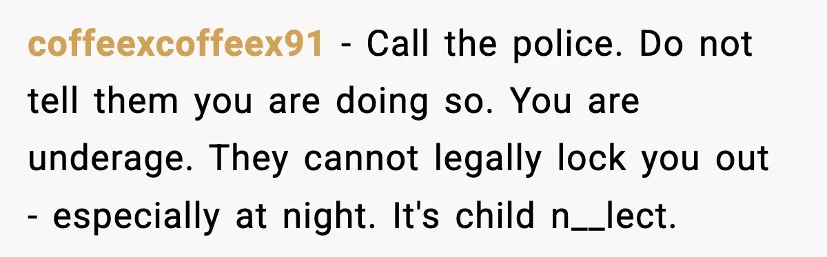 coffeexcoffeex91 − Call the police. Do not tell them you are doing so. You are underage. They cannot legally lock you out - especially at night. It's child n__lect.