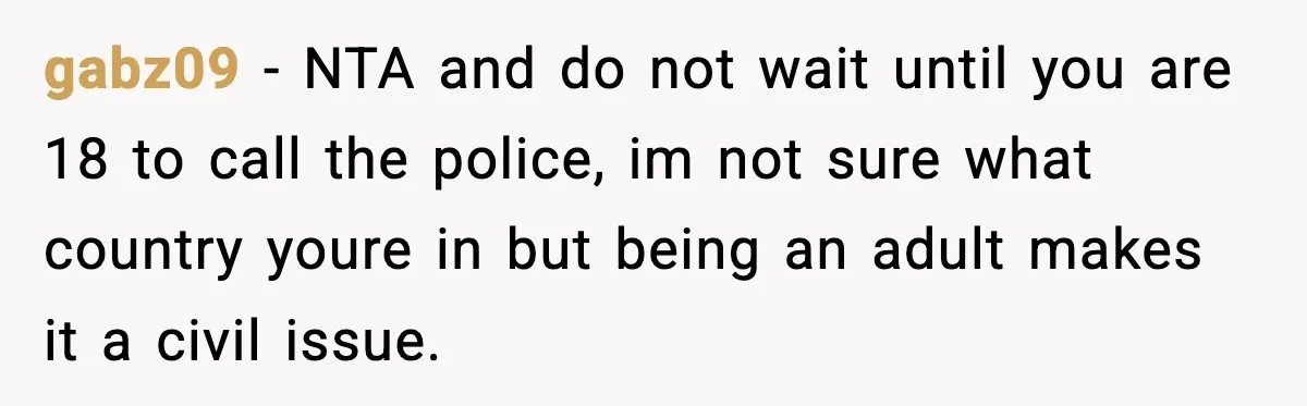 gabz09 − NTA and do not wait until you are 18 to call the police, im not sure what country youre in but being an adult makes it a civil...