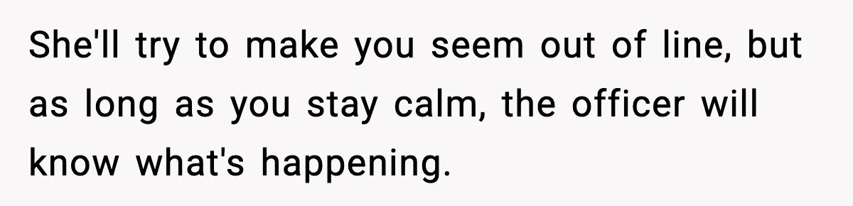 She'll try to make you seem out of line, but as long as you stay calm, the officer will know what's happening.
