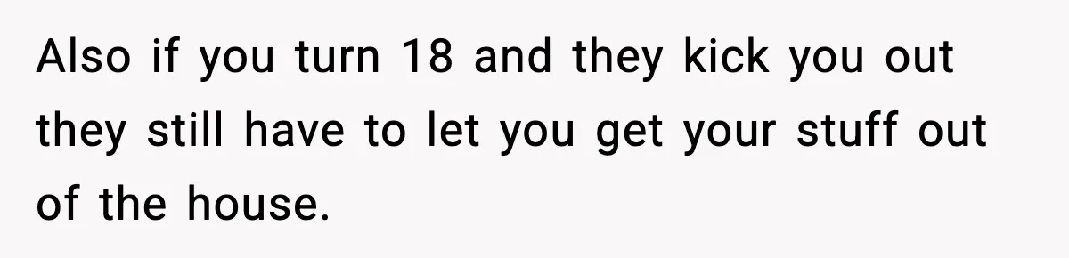 Also if you turn 18 and they kick you out they still have to let you get your stuff out of the house.