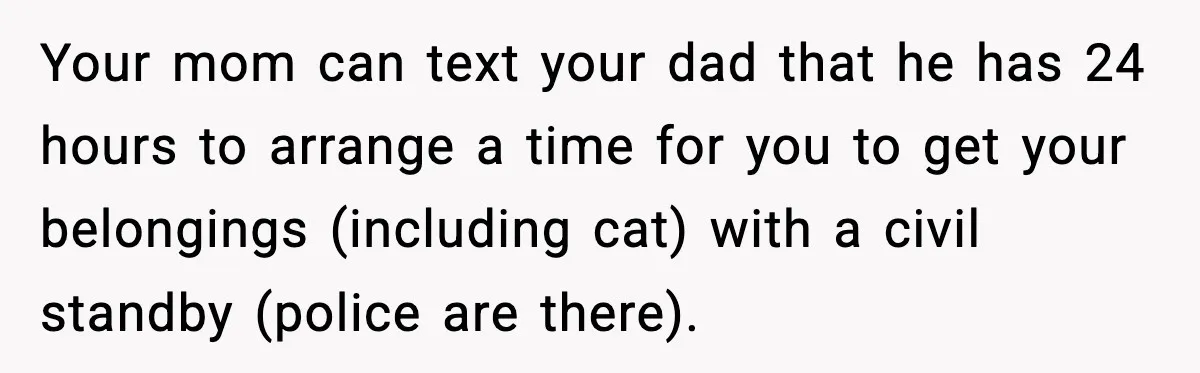 Your mom can text your dad that he has 24 hours to arrange a time for you to get your belongings (including cat) with a civil standby (police are there).