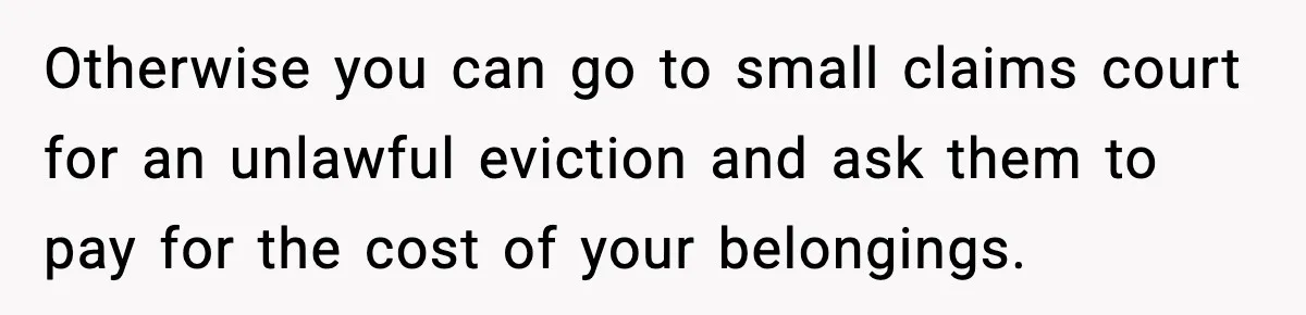 Otherwise you can go to small claims court for an unlawful eviction and ask them to pay for the cost of your belongings.