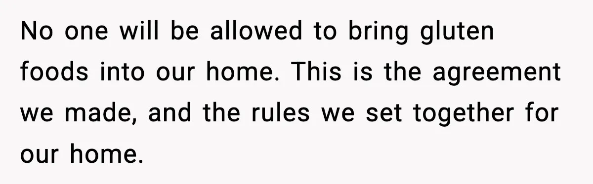 Sister Demands Full Kitchen Access, Even Though Gluten Makes Her Sibling Sick No one will be allowed to bring gluten foods into our home. This is the agreement we made, and the rules we set together for our home.