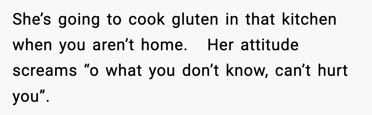 Sister Demands Full Kitchen Access, Even Though Gluten Makes Her Sibling Sick She’s going to cook gluten in that kitchen when you aren’t home. Her attitude screams “o what you don’t know, can’t hurt you”.