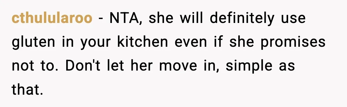 Sister Demands Full Kitchen Access, Even Though Gluten Makes Her Sibling Sick cthulularoo − NTA, she will definitely use gluten in your kitchen even if she promises not to. Don't let her move in, simple as that.