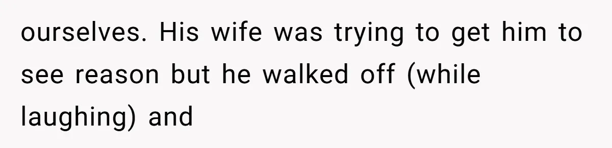 ourselves. His wife was trying to get him to see reason but he walked off (while laughing) and