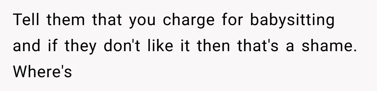 Tell them that you charge for babysitting and if they don't like it then that's a shame. Where's