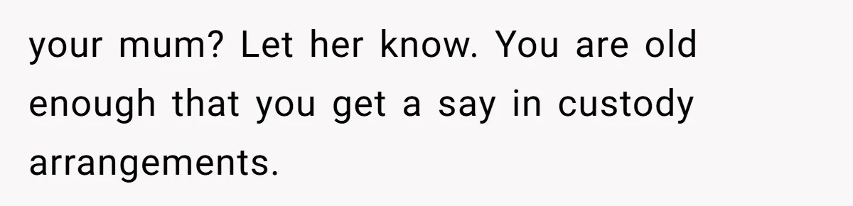 your mum? Let her know. You are old enough that you get a say in custody arrangements.