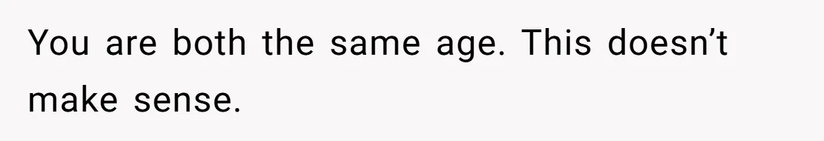 You are both the same age. This doesn’t make sense.