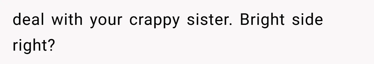 deal with your crappy sister. Bright side right?