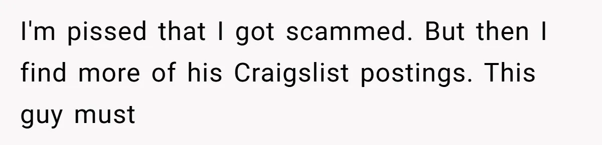 Woman Couldn't Get Her Money Back, So She Cost the Scammer Something Else I'm pissed that I got scammed. But then I find more of his Craigslist postings. This guy must