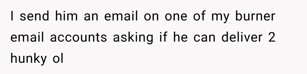 Woman Couldn't Get Her Money Back, So She Cost the Scammer Something Else I send him an email on one of my burner email accounts asking if he can deliver 2 hunky ol