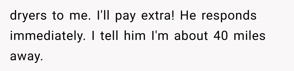 Woman Couldn't Get Her Money Back, So She Cost the Scammer Something Else dryers to me. I'll pay extra! He responds immediately. I tell him I'm about 40 miles away.