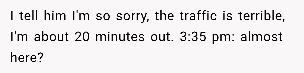 Woman Couldn't Get Her Money Back, So She Cost the Scammer Something Else I tell him I'm so sorry, the traffic is terrible, I'm about 20 minutes out. 3:35 pm: almost here?