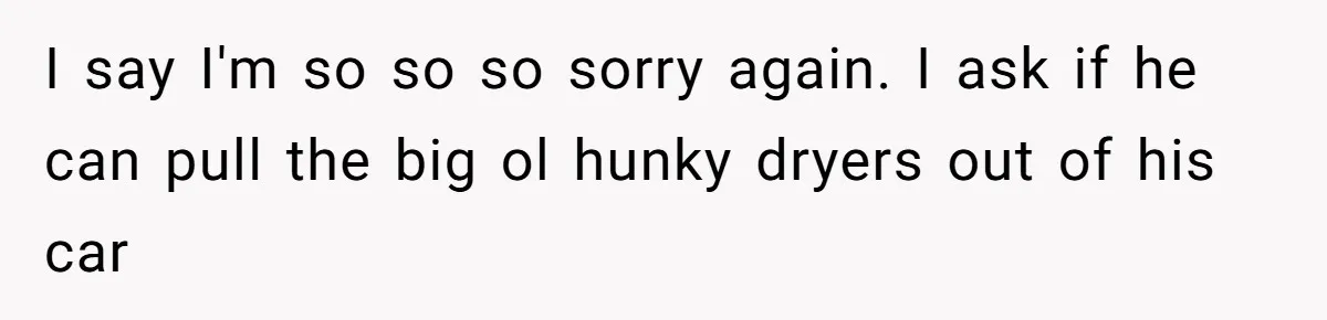 Woman Couldn't Get Her Money Back, So She Cost the Scammer Something Else I say I'm so so so sorry again. I ask if he can pull the big ol hunky dryers out of his car