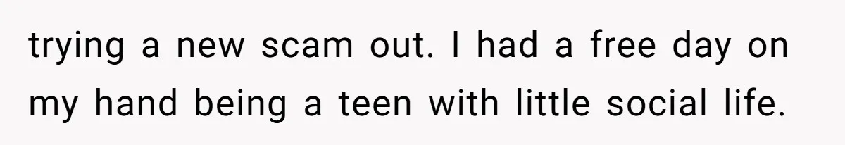 Woman Couldn't Get Her Money Back, So She Cost the Scammer Something Else trying a new scam out. I had a free day on my hand being a teen with little social life.
