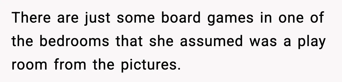 There are just some board games in one of the bedrooms that she assumed was a play room from the pictures.