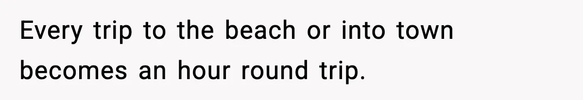 Every trip to the beach or into town becomes an hour round trip.