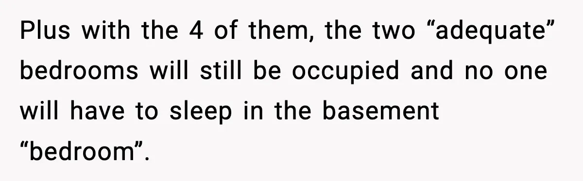 Plus with the 4 of them, the two “adequate” bedrooms will still be occupied and no one will have to sleep in the basement “bedroom”.