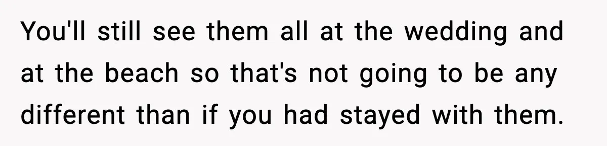 You'll still see them all at the wedding and at the beach so that's not going to be any different than if you had stayed with them.