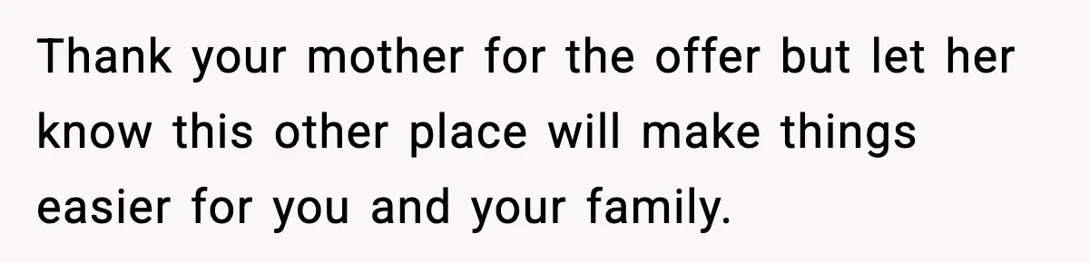 Thank your mother for the offer but let her know this other place will make things easier for you and your family.