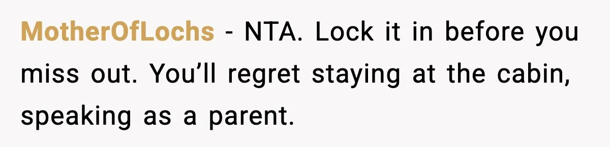 MotherOfLochs − NTA. Lock it in before you miss out. You’ll regret staying at the cabin, speaking as a parent.