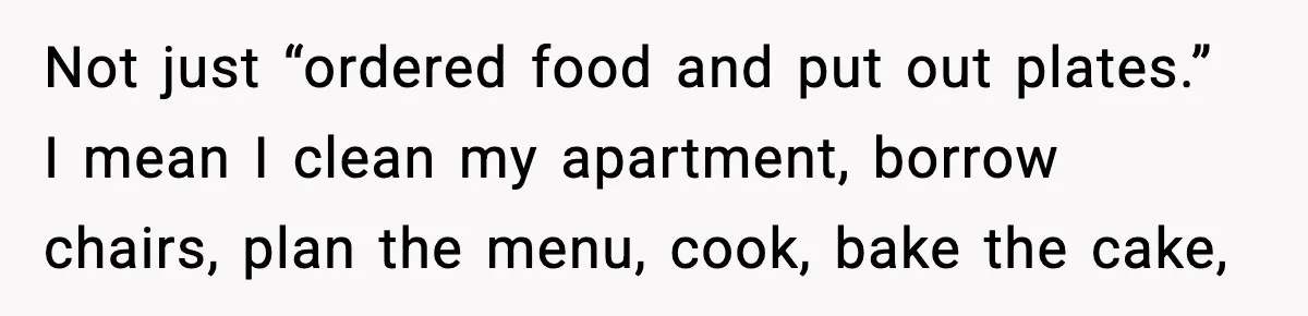 Woman Stops Hosting Mom's Birthday, Family Suddenly Calls It A "Tradition" Not just “ordered food and put out plates.” I mean I clean my apartment, borrow chairs, plan the menu, cook, bake the cake,