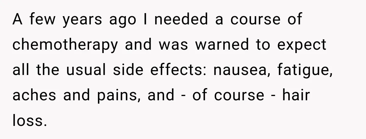 Boss Downplayed His Chemotherapy, So He Handed Her The Proof A few years ago I needed a course of chemotherapy and was warned to expect all the usual side effects: nausea, fatigue, aches and pains, and - of course -...