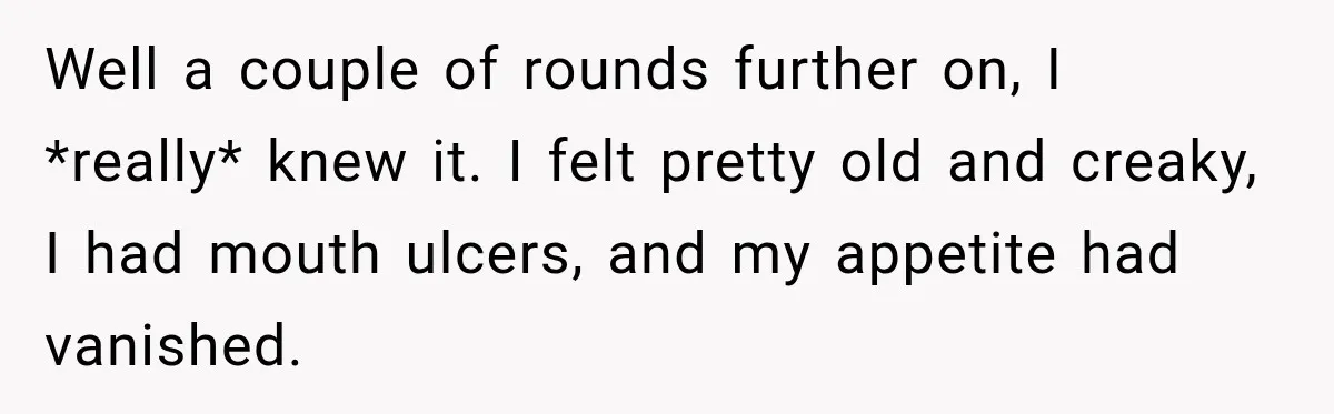 Boss Downplayed His Chemotherapy, So He Handed Her The Proof Well a couple of rounds further on, I *really* knew it. I felt pretty old and creaky, I had mouth ulcers, and my appetite had vanished.
