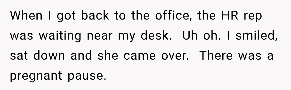 Boss Downplayed His Chemotherapy, So He Handed Her The Proof When I got back to the office, the HR rep was waiting near my desk. Uh oh. I smiled, sat down and she came over. There was a pregnant pause.