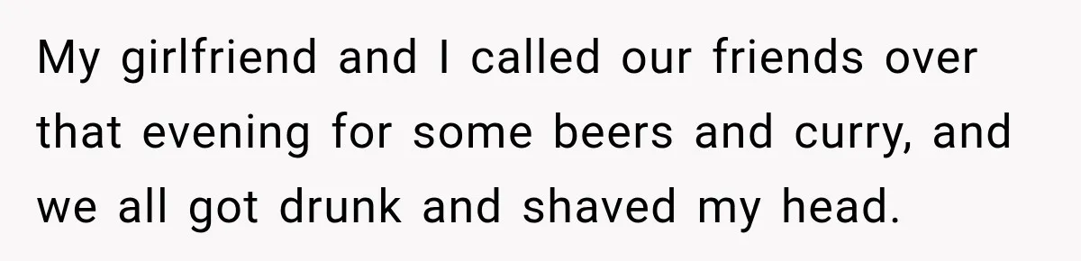 Boss Downplayed His Chemotherapy, So He Handed Her The Proof My girlfriend and I called our friends over that evening for some beers and curry, and we all got drunk and shaved my head.