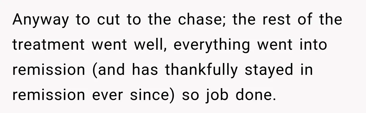 Boss Downplayed His Chemotherapy, So He Handed Her The Proof Anyway to cut to the chase; the rest of the treatment went well, everything went into remission (and has thankfully stayed in remission ever since) so job done.