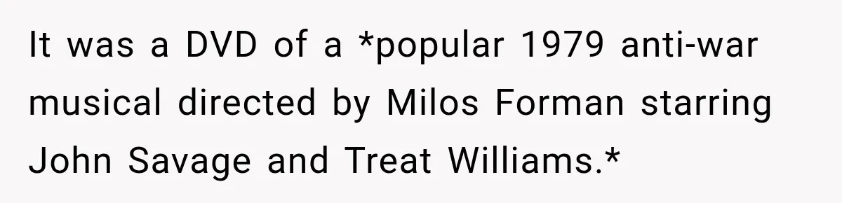 Boss Downplayed His Chemotherapy, So He Handed Her The Proof It was a DVD of a *popular 1979 anti-war musical directed by Milos Forman starring John Savage and Treat Williams.*
