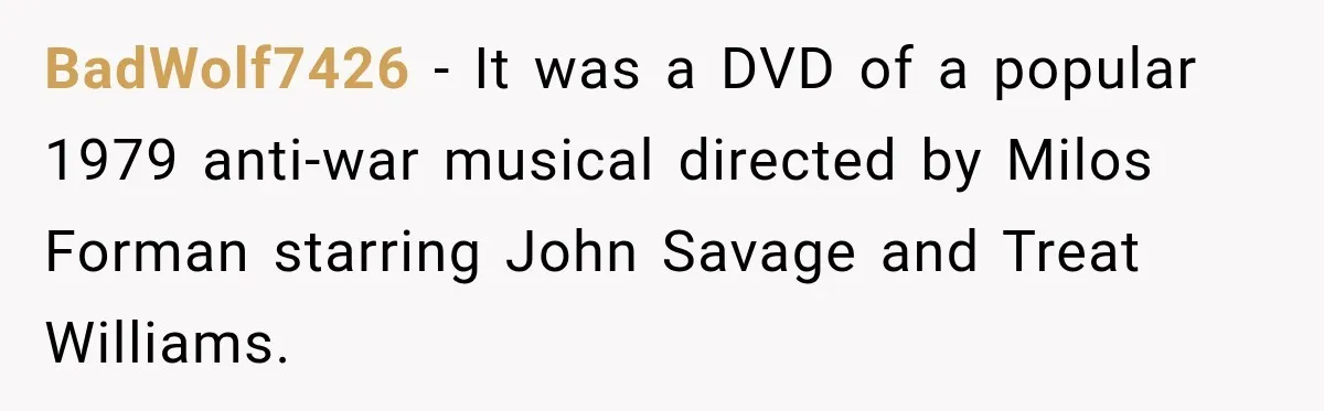 Boss Downplayed His Chemotherapy, So He Handed Her The Proof BadWolf7426 − It was a DVD of a popular 1979 anti-war musical directed by Milos Forman starring John Savage and Treat Williams.