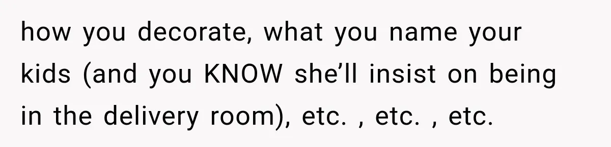 Future In-Laws Bought Wedding Influence, Then Threatened To Empty The Guest List how you decorate, what you name your kids (and you KNOW she’ll insist on being in the delivery room), etc. , etc. , etc.