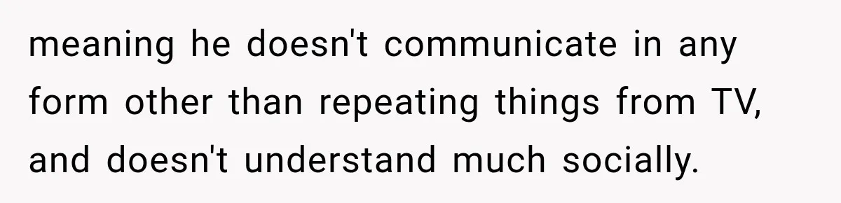 meaning he doesn't communicate in any form other than repeating things from TV, and doesn't understand much socially.
