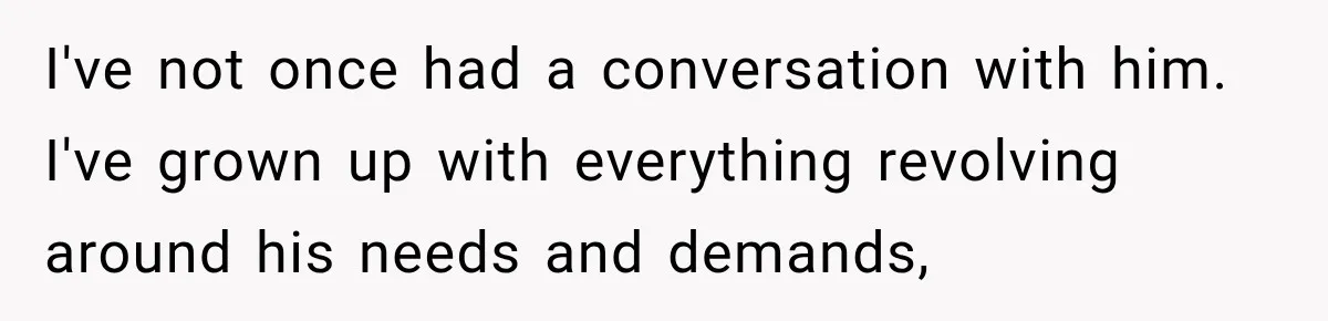 I've not once had a conversation with him. I've grown up with everything revolving around his needs and demands,