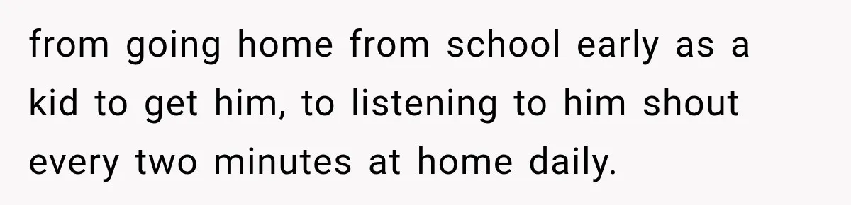 from going home from school early as a kid to get him, to listening to him shout every two minutes at home daily.