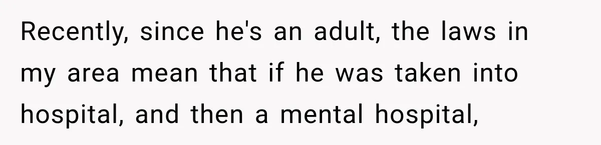 Recently, since he's an adult, the laws in my area mean that if he was taken into hospital, and then a mental hospital,
