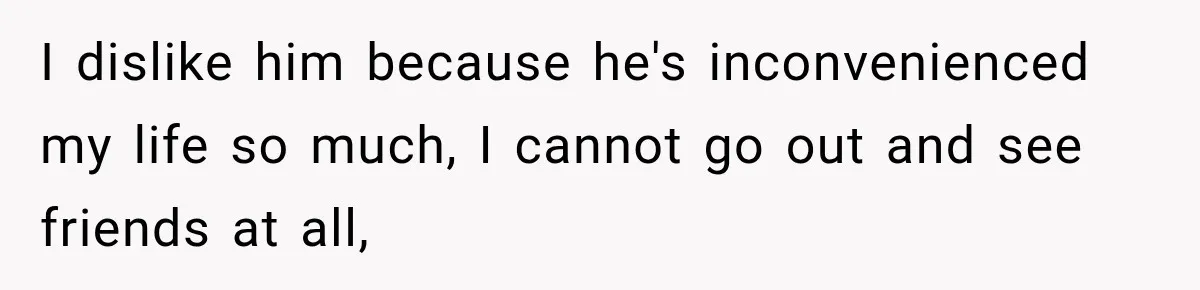 I dislike him because he's inconvenienced my life so much, I cannot go out and see friends at all,