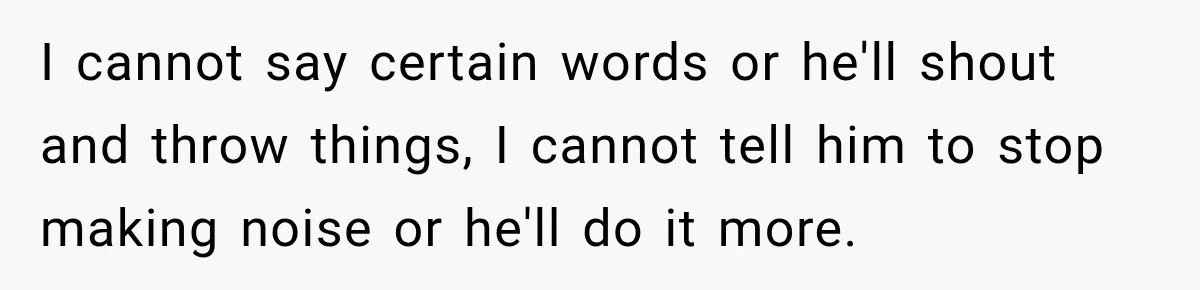I cannot say certain words or he'll shout and throw things, I cannot tell him to stop making noise or he'll do it more.