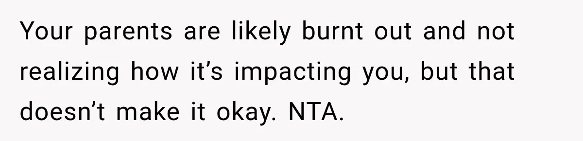 Your parents are likely burnt out and not realizing how it’s impacting you, but that doesn’t make it okay. NTA.