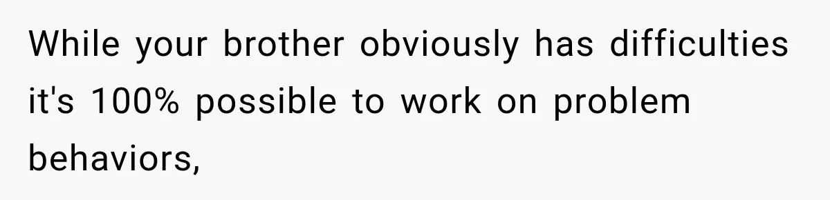 While your brother obviously has difficulties it's 100% possible to work on problem behaviors,