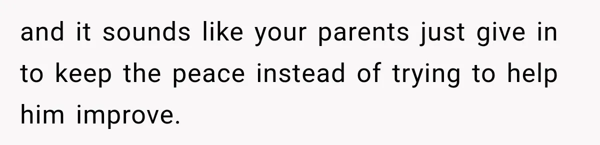 and it sounds like your parents just give in to keep the peace instead of trying to help him improve.
